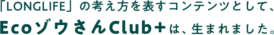 「LONGLIFE」の考え方を表すコンテンツとして、EcoゾウさんClub+は、生まれました。