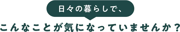 日々の暮らしで、こんなことが気になっていませんか？