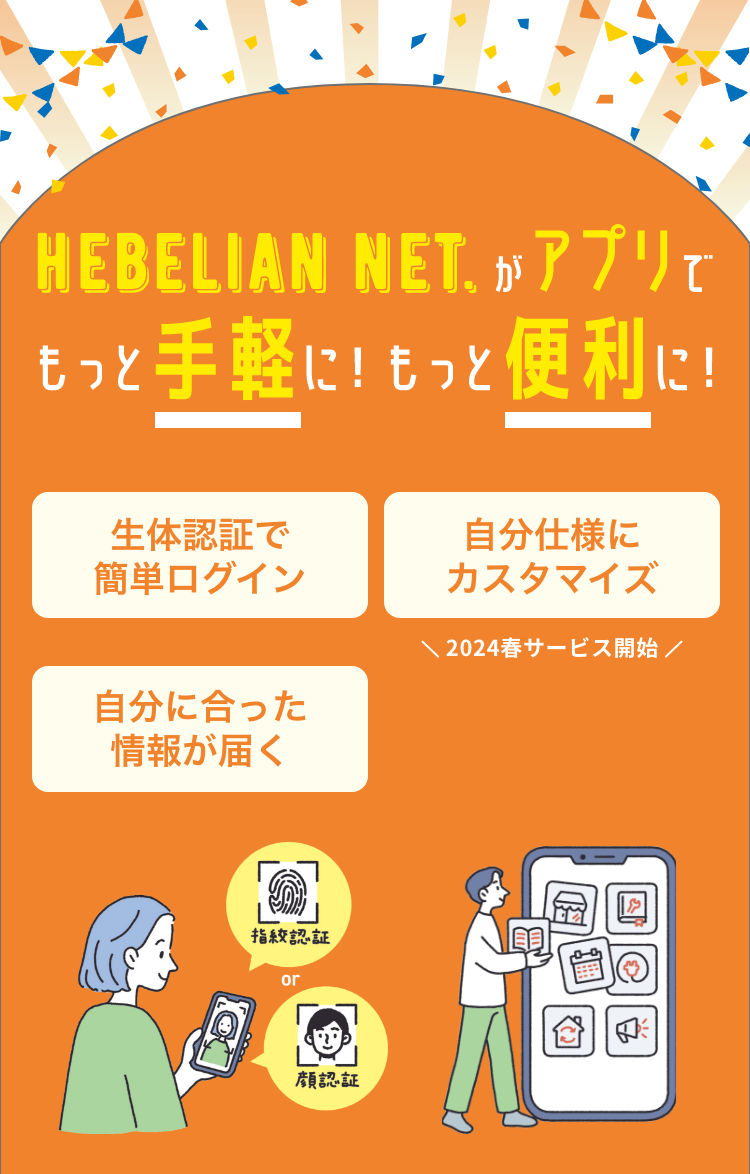 待望の公式アプリが登場！お待たせしました！ HEBELIAN NET.がアプリでもっと手軽に！もっと便利に！ 生体認証で簡単ログイン 自分仕様にカスタマイズ 自分に合った情報が届く