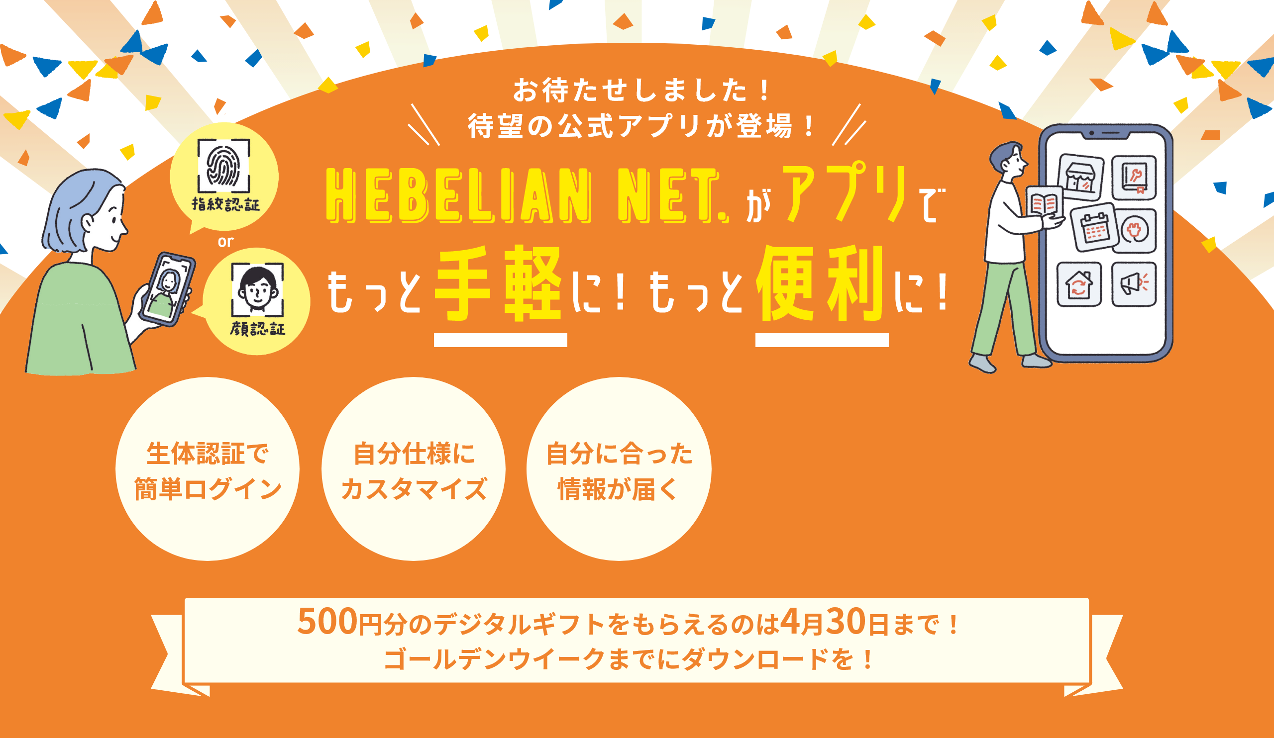 待望の公式アプリが登場！お待たせしました！ HEBELIAN NET.がアプリでもっと手軽に！もっと便利に！ 生体認証で簡単ログイン 自分仕様にカスタマイズ 自分に合った情報が届く 500円分のデジタルギフトをもらえるのは4月30日まで！ゴールデンウイークまでにダウンロードを！