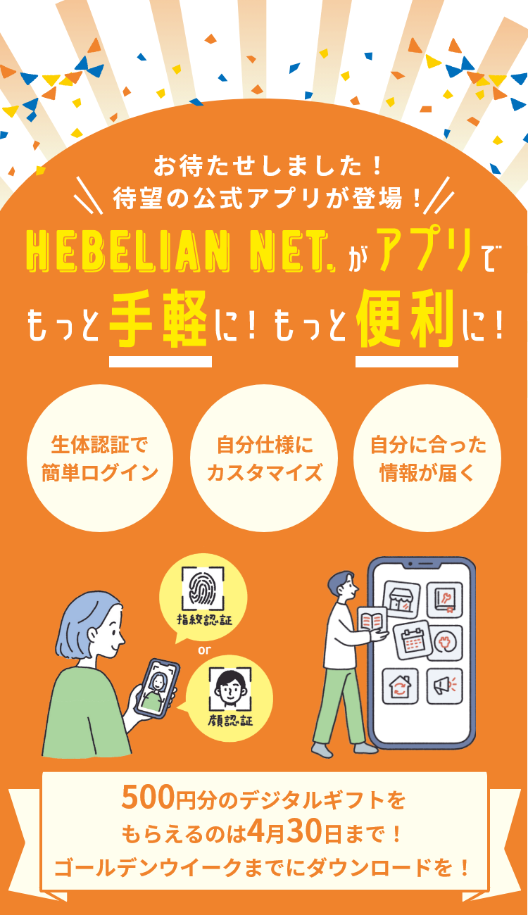 待望の公式アプリが登場！お待たせしました！ HEBELIAN NET.がアプリでもっと手軽に！もっと便利に！ 生体認証で簡単ログイン 自分仕様にカスタマイズ 自分に合った情報が届く 500円分のデジタルギフトをもらえるのは4月30日まで！ゴールデンウイークまでにダウンロードを！