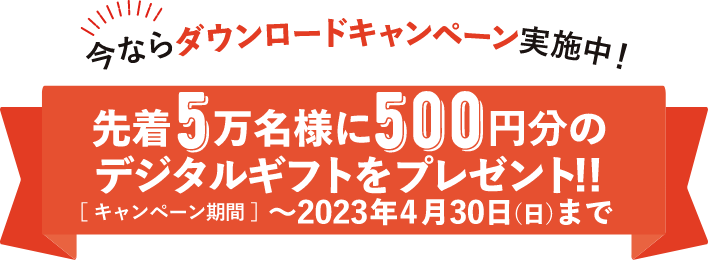 今ならダウンロードキャンペーン実施中！　先着5万名様に500円分のデジタルギフトをプレゼント！！【キャンペーン期間】～2023年4月30日（日）まで