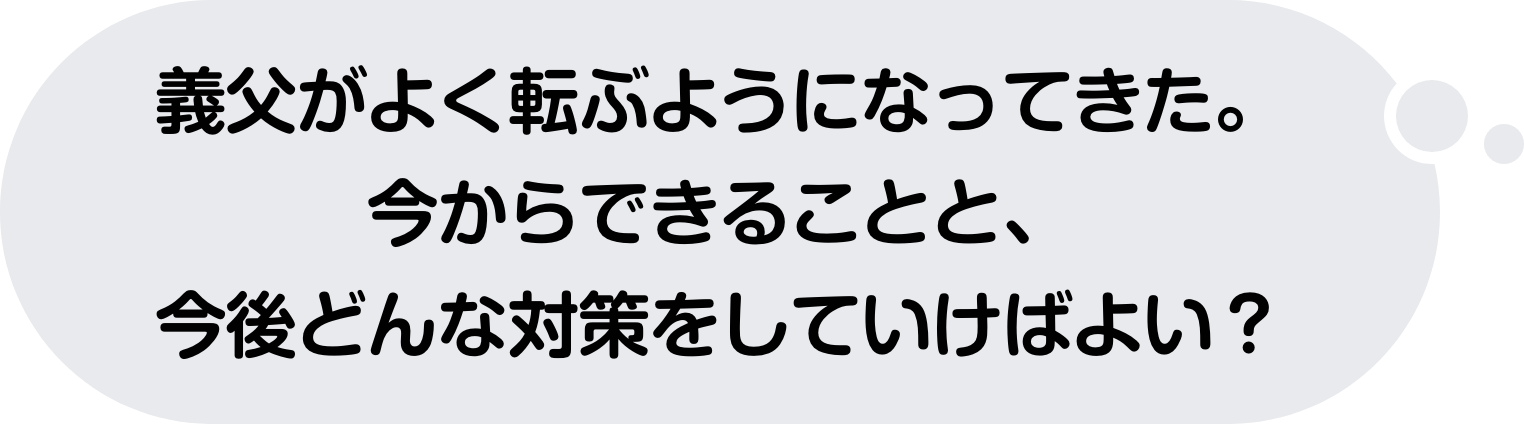 義父がよく転ぶようになってきた。今からできることと、今後どんな対策をしていけばよい？