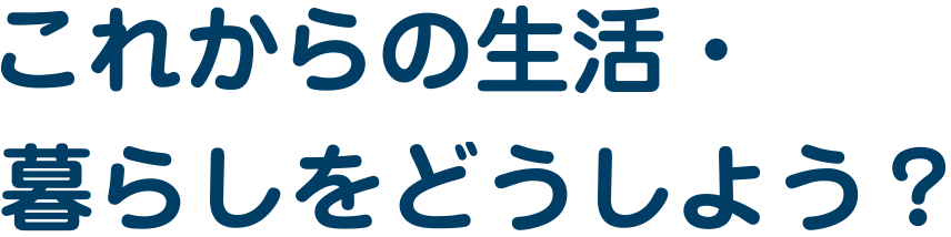 これからの生活・暮らしをどうしよう?