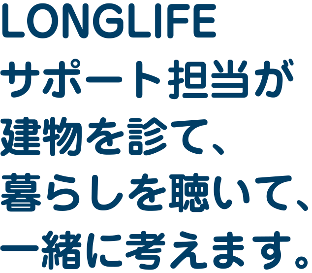 LONGLIFEサポート担当が建物を診て、暮らしを聴いて、一緒に考えます。