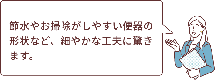 節水やお掃除がしやすい便器の形状など、細やかな工夫に驚きます。