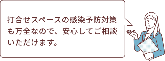 打合せスペースの感染予防対策も万全なので、安心してご相談いただけます。