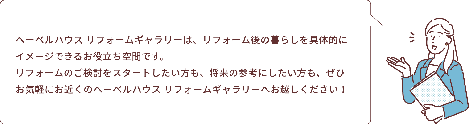 ヘーベルハウス リフォームギャラリーは、リフォーム後の暮らしを具体的にイメージできるお役立ち空間です。リフォームのご検討をスタートしたい方も、将来の参考にしたい方も、ぜひお気軽にお近くのヘーベルハウス リフォームギャラリーへお越しください！