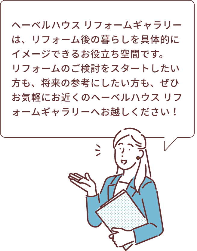 ヘーベルハウス リフォームギャラリーは、リフォーム後の暮らしを具体的にイメージできるお役立ち空間です。リフォームのご検討をスタートしたい方も、将来の参考にしたい方も、ぜひお気軽にお近くのヘーベルハウス リフォームギャラリーへお越しください！