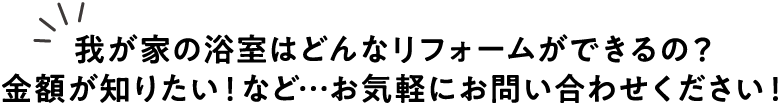 我が家の浴室はどんなリフォームができるの？金額が知りたい！など…お気軽にお問い合わせください！
