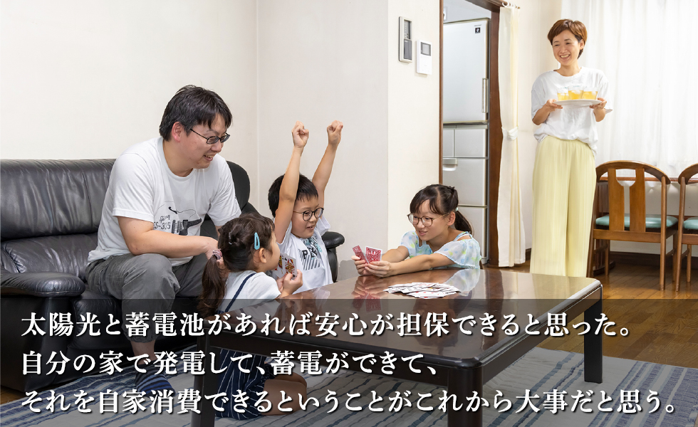 太陽光と蓄電池があれば安心が担保できると思った。
				 自分の家で発電して、蓄電ができて、
				 それを自家消費できるということがこれから大事だと思う。