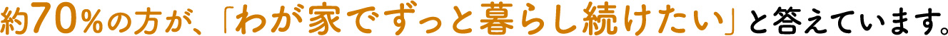 約70%の方が、｢わが家でずっと暮らし続けたい｣と答えています。