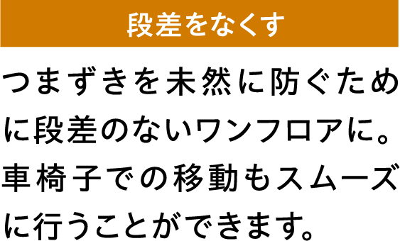 つまずきを未然に防ぐために段差のないワンフロアに。車椅子での移動もスムーズに行うことができます。