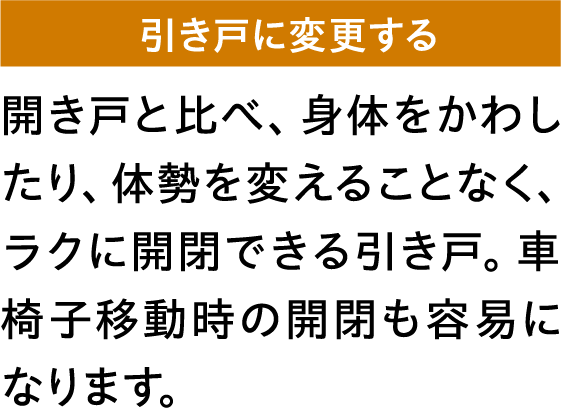 開き戸と比べ、身体をかわしたり、体勢を変えることなく、ラクに開閉できる引き戸。車椅子移動時の開閉も容易になります。