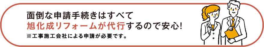 面倒な申請手続きはすべて旭化成リフォームが代行するので安心！※工事施工会社による申請が必要です。