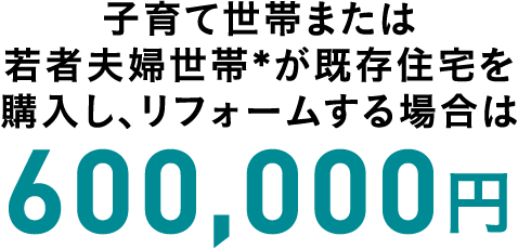子育て世帯または若者夫婦世帯*が既存住宅を購入し、リフォームする場合は 600,000円