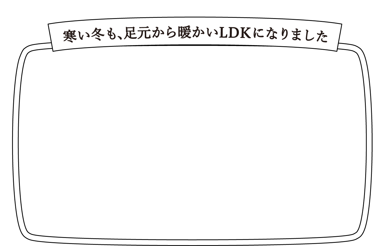 断熱リフォーム実例Interview 寒い冬も、足元から暖かいLDKになりました