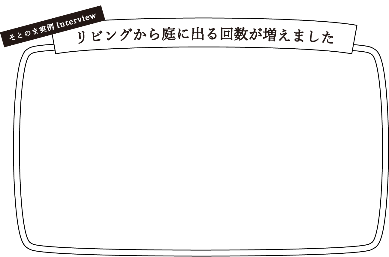 そとのま実例Interview リビングから庭に出る回数が増えました