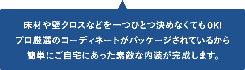 床材や壁クロスなどを一つひとつ決めなくてもOK!プロ厳選のコーディネートがパッケージされているから、簡単にご自宅にあった素敵な内装が完成します。