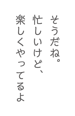 そうだね。忙しいけど、楽しくやってるよ