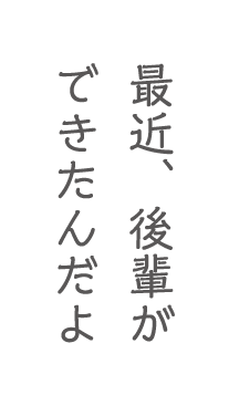 最近、後輩ができたんだよ