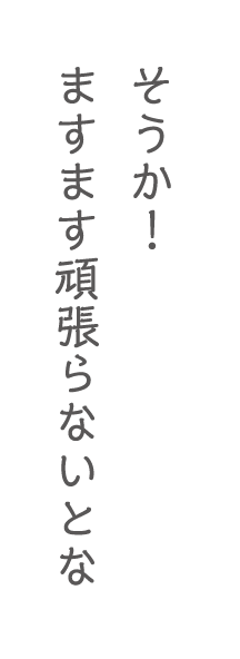 そうか！ますます頑張らないとな