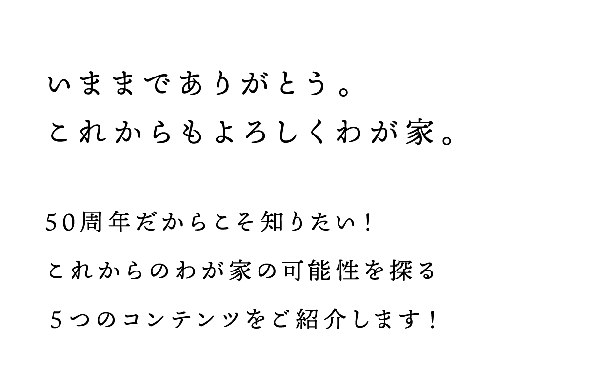 いままでありがとう。	これからもよろしくわが家。50周年だからこそ知りたい！これからのわが家の可能性を探る	５つのコンテンツをご紹介します！