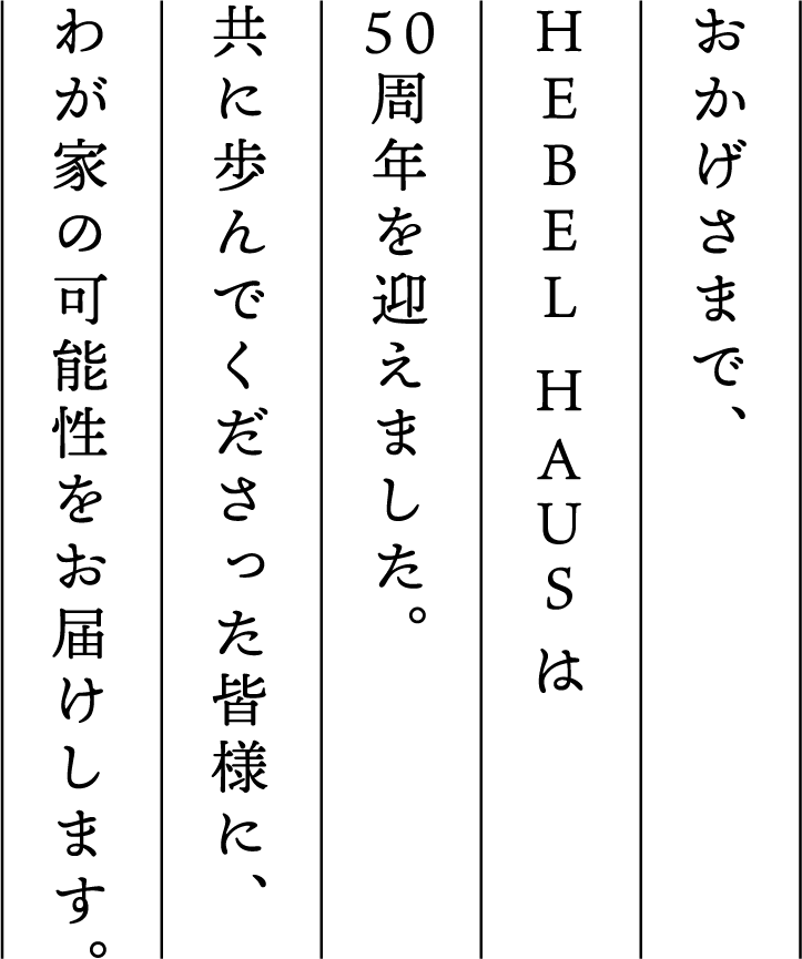 おかげさまで︑
						HEBEL HAUS は5 0周年を迎えました共に歩んでくださった皆様にわが家の可能性をお届けします。