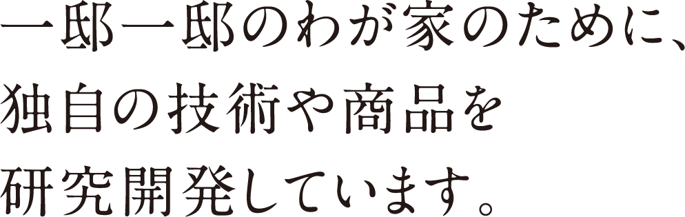 一邸一邸のわが家のために、独自の技術や商品を研究開発しています。