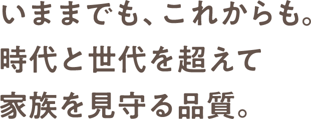 いままでも、これからも。時代と世代を超えて家族を見守る品質。