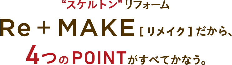 “スケルトン”リフォームRE+MAKE［リメイク］だから、4つのPOINTがすべてかなう。