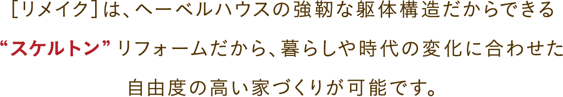 ［リメイク］は、ヘーベルハウスの強靭な躯体構造だからできる“スケルトン”リフォームだから、暮らしや時代の変化に合わせた自由度の高い家づくりが可能です。