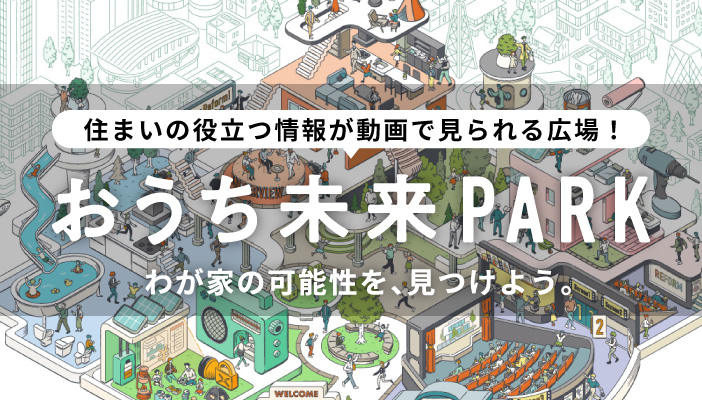 住まいの役立つ情報が動画で見られる広場！　おうち未来PARK　わが家の可能性を、見つけよう。
