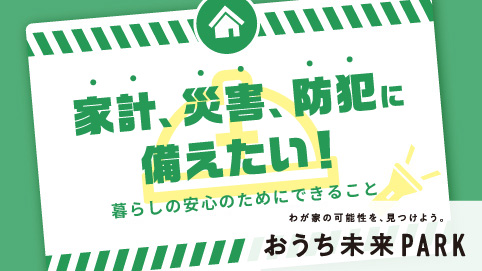 家計、災害、防犯に備えたい～暮らしの安心のためにできること～　わが家の可能性を、見つけよう。おうち未来PARK